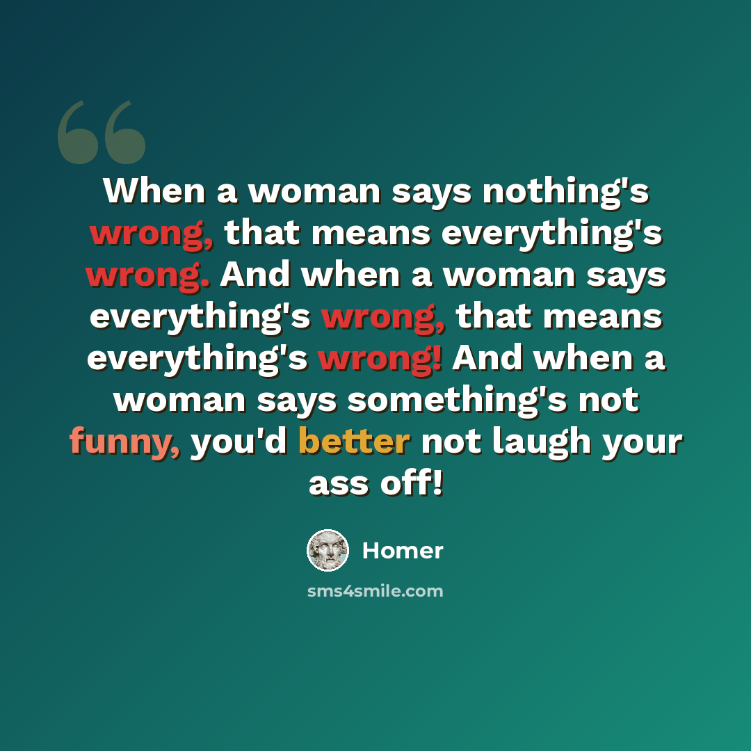 “When a woman says nothing's wrong, that means everything's wrong. And when a woman says everything's wrong, that means everything's wrong! And when a woman says something's not funny, you'd better not laugh your ass off!” quote by Homer