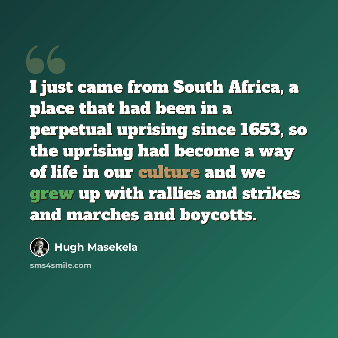 “I just came from South Africa, a place that had been in a perpetual uprising since 1653, so the uprising had become a way of life in our culture and we grew up with rallies and strikes and marches and boycotts.” quote by Hugh Masekela
