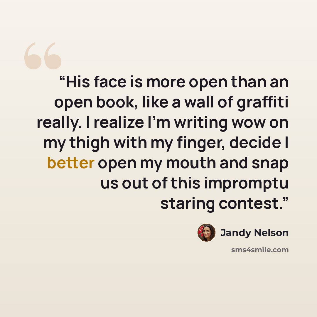 “His face is more open than an open book, like a wall of graffiti really. I realize I'm writing wow on my thigh with my finger, decide I better open my mouth and snap us out of this impromptu staring contest.” quote by Jandy Nelson