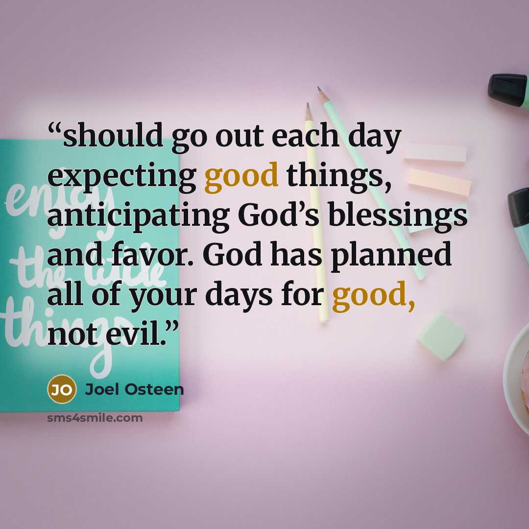 “should go out each day expecting good things, anticipating God’s blessings and favor. God has planned all of your days for good, not evil.” quote by Joel Osteen