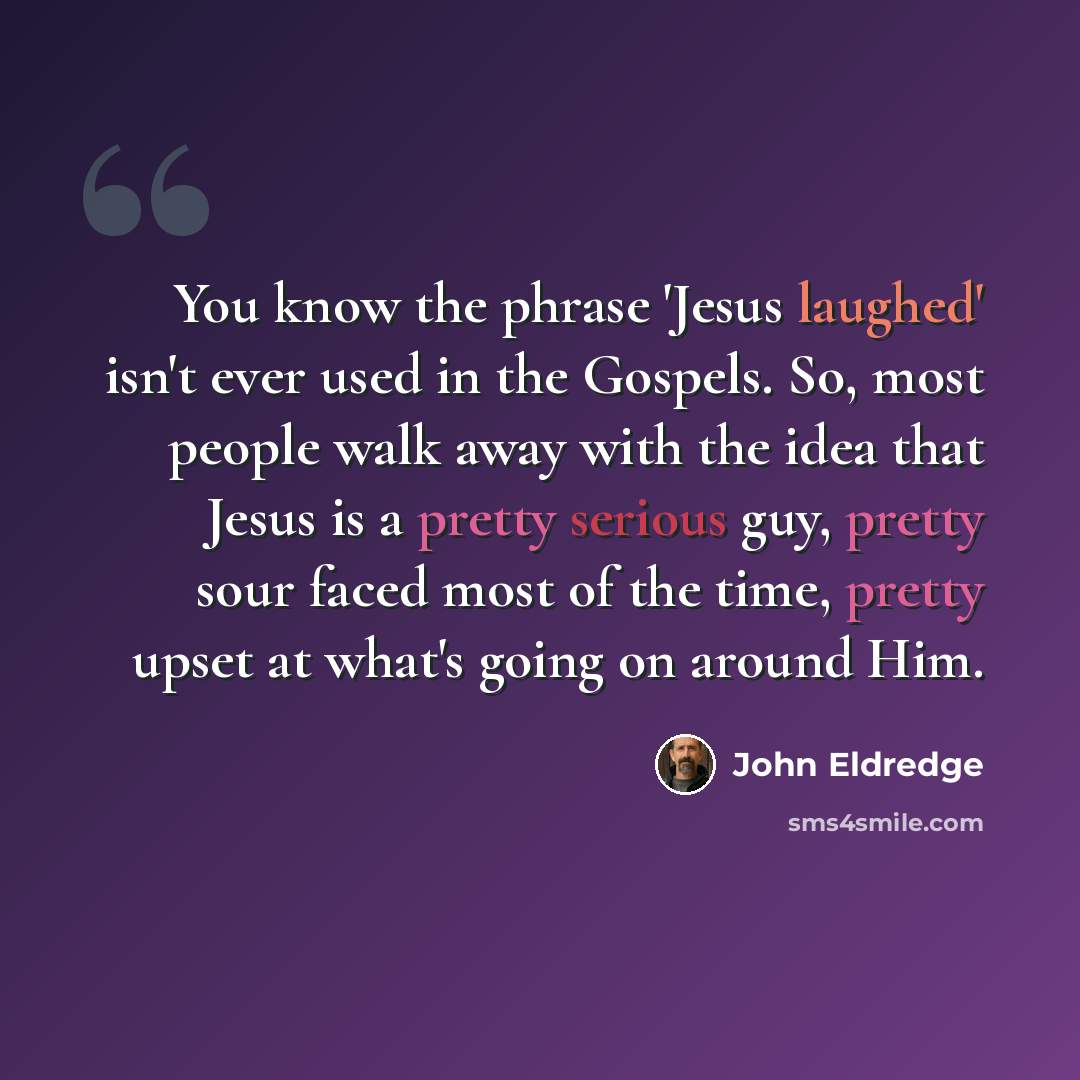 “You know the phrase 'Jesus laughed' isn't ever used in the Gospels. So, most people walk away with the idea that Jesus is a pretty serious guy, pretty sour faced most of the time, pretty upset at what's going on around Him.” quote by John Eldredge