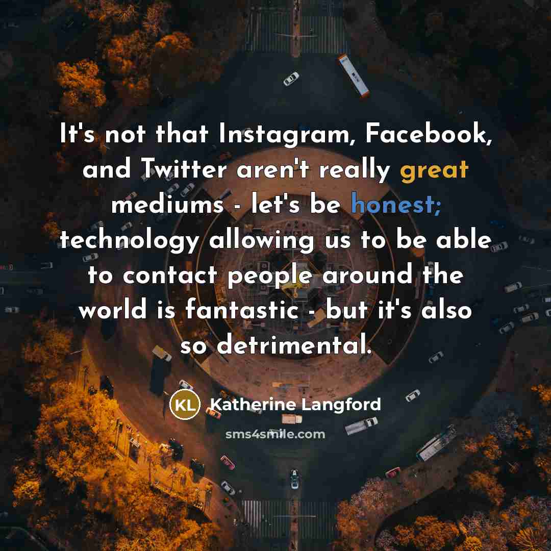 “It's not that Instagram, Facebook, and Twitter aren't really great mediums - let's be honest; technology allowing us to be able to contact people around the world is fantastic - but it's also so detrimental.” quote by Katherine Langford