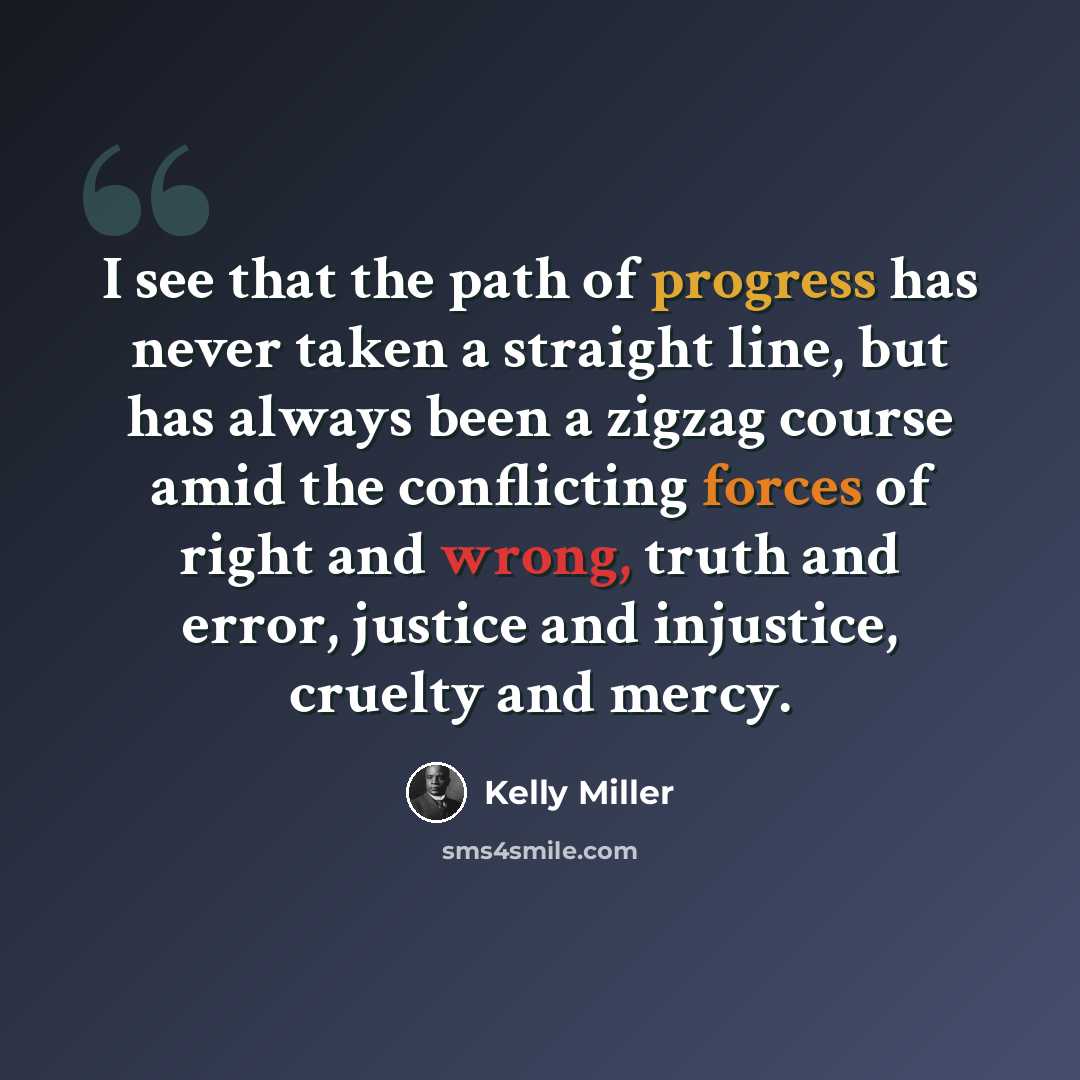 “I see that the path of progress has never taken a straight line, but has always been a zigzag course amid the conflicting forces of right and wrong, truth and error, justice and injustice, cruelty and mercy.” quote by Kelly Miller
