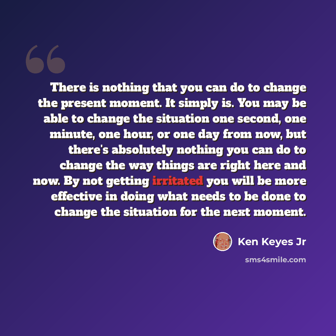 “There is nothing that you can do to change the present moment. It simply is. You may be able to change the situation one second, one minute, one hour, or one day from now, but there's absolutely nothing you can do to change the way things are right here and now. By not getting irritated you will…” quote by Ken Keyes Jr