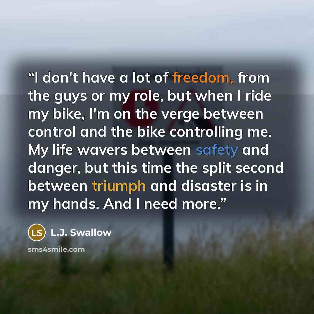 “I don't have a lot of freedom, from the guys or my role, but when I ride my bike, I'm on the verge between control and the bike controlling me. My life wavers between safety and danger, but this time the split second between triumph and disaster is in my hands. And I need more.” quote by L.J. Swallow