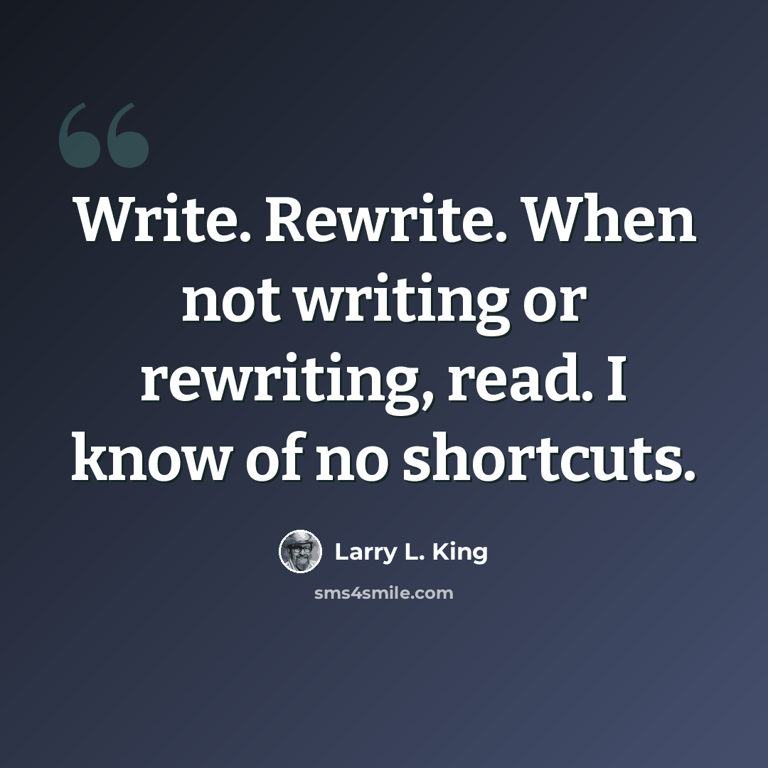 “Write. Rewrite. When not writing or rewriting, read. I know of no shortcuts.” quote by Larry L. King