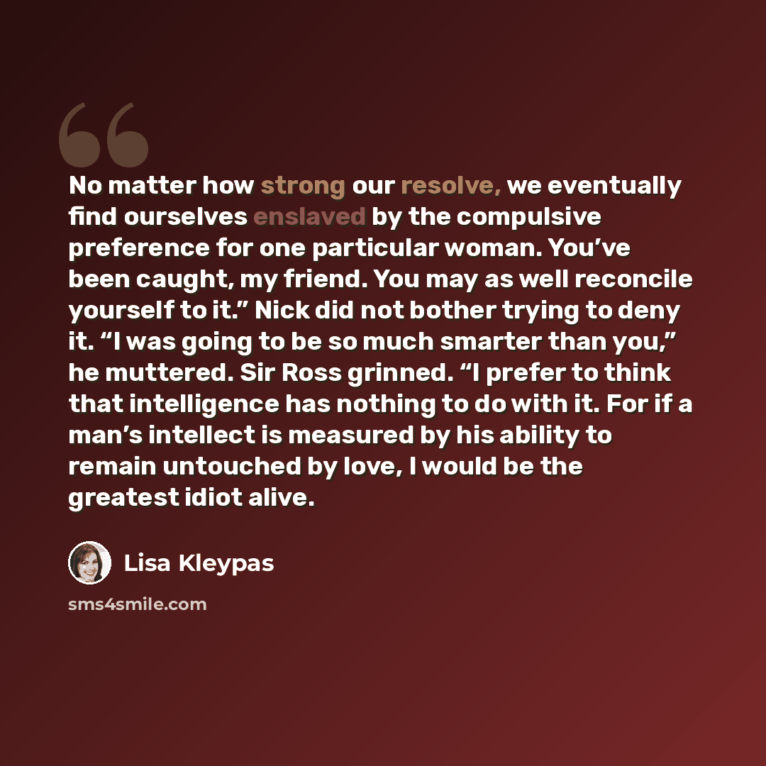 “No matter how strong our resolve, we eventually find ourselves enslaved by the compulsive preference for one particular woman. You’ve been caught, my friend. You may as well reconcile yourself to it.” Nick did not bother trying to deny it. “I was going to be so much smarter than you,” he muttered…” quote by Lisa Kleypas