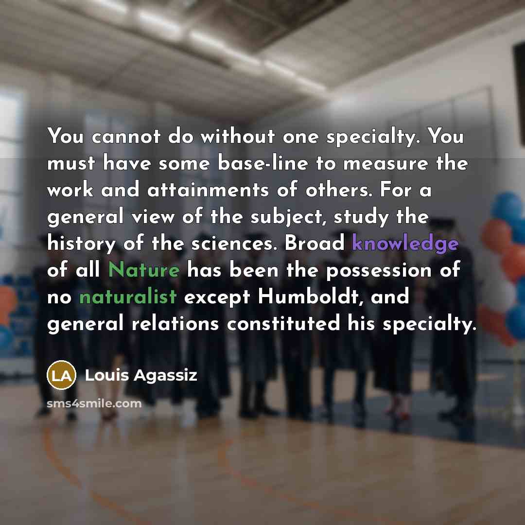 “You cannot do without one specialty. You must have some base-line to measure the work and attainments of others. For a general view of the subject, study the history of the sciences. Broad knowledge of all Nature has been the possession of no naturalist except Humboldt, and general relations…” quote by Louis Agassiz
