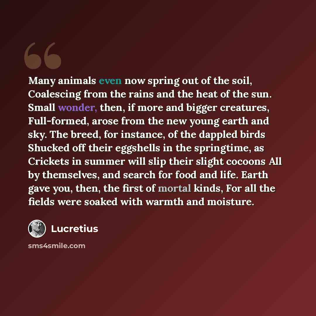 “Many animals even now spring out of the soil, Coalescing from the rains and the heat of the sun. Small wonder, then, if more and bigger creatures, Full-formed, arose from the new young earth and sky. The breed, for instance, of the dappled birds Shucked off their eggshells in the springtime, as…” quote by Lucretius
