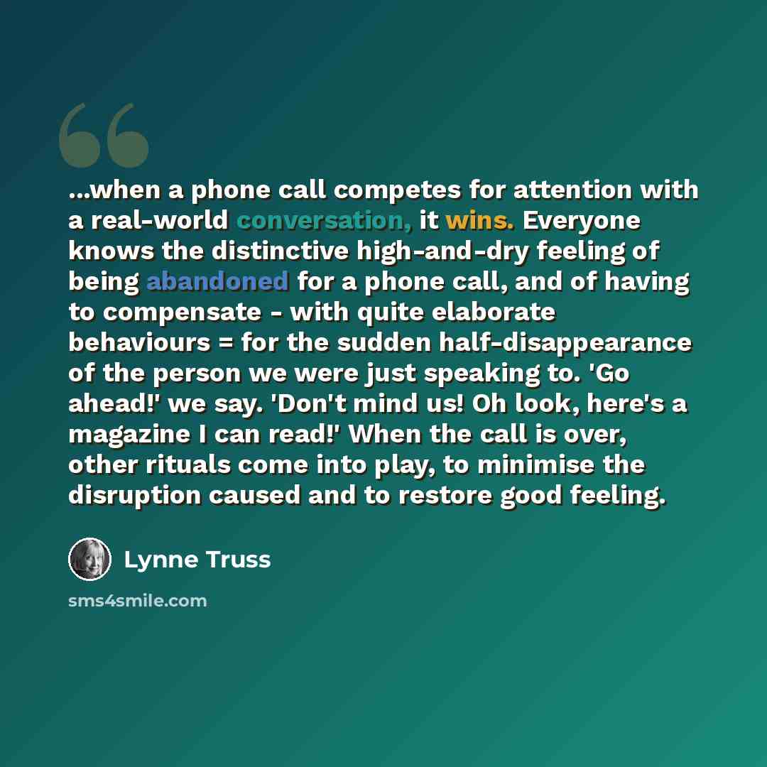 “...when a phone call competes for attention with a real-world conversation, it wins. Everyone knows the distinctive high-and-dry feeling of being abandoned for a phone call, and of having to compensate - with quite elaborate behaviours = for the sudden half-disappearance of the person we were just…” quote by Lynne Truss