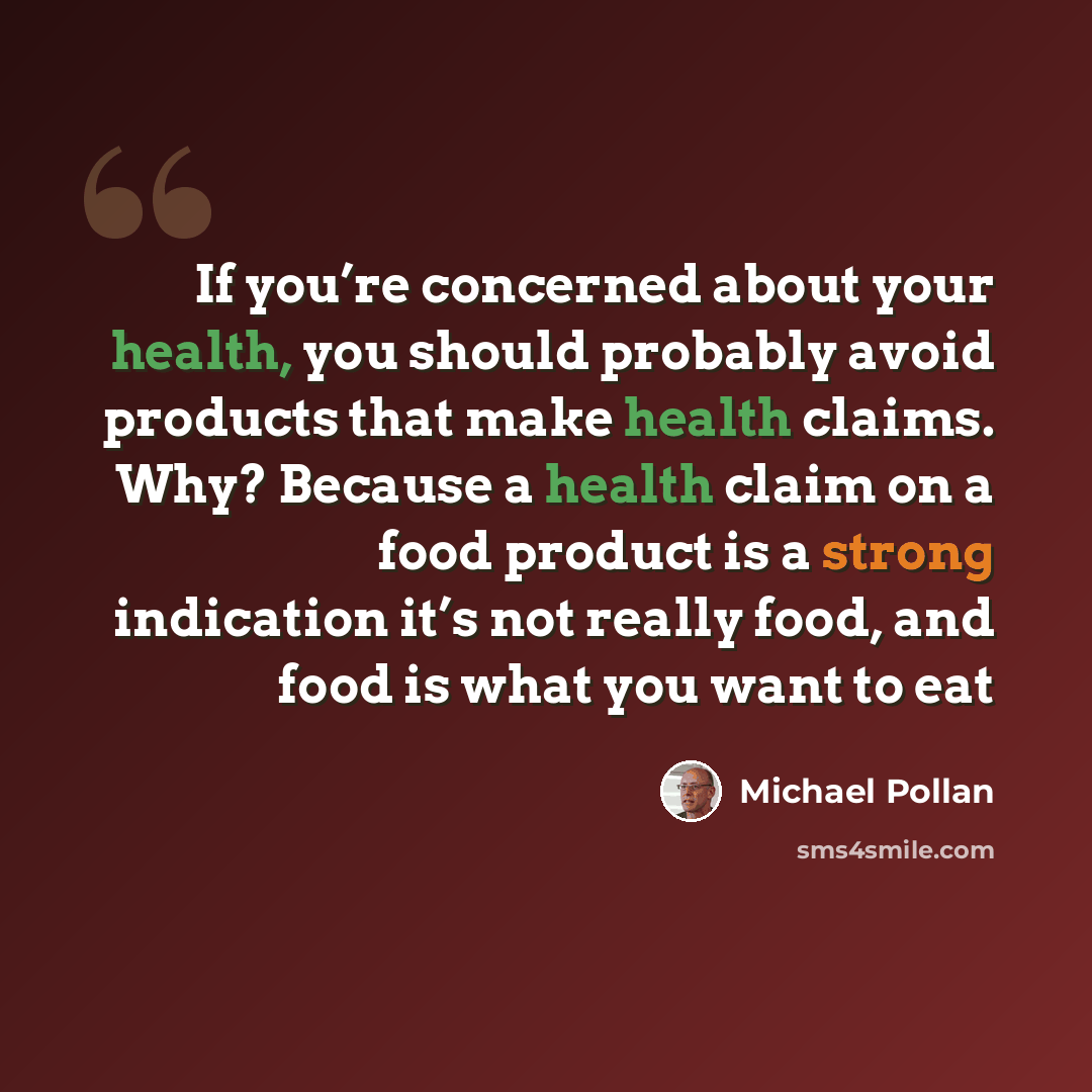 “If you’re concerned about your health, you should probably avoid products that make health claims. Why? Because a health claim on a food product is a strong indication it’s not really food, and food is what you want to eat” quote by Michael Pollan
