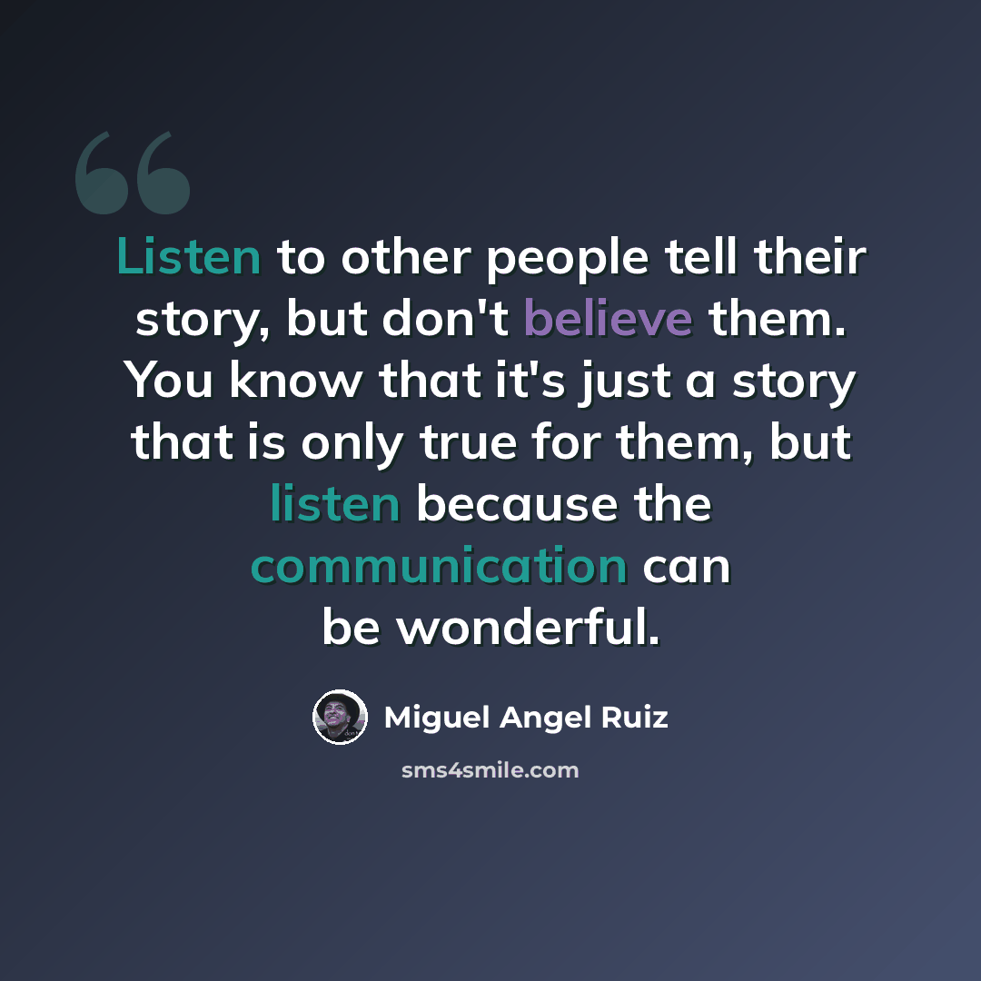 “Listen to other people tell their story, but don't believe them. You know that it's just a story that is only true for them, but listen because the communication can be wonderful.” quote by Miguel Angel Ruiz