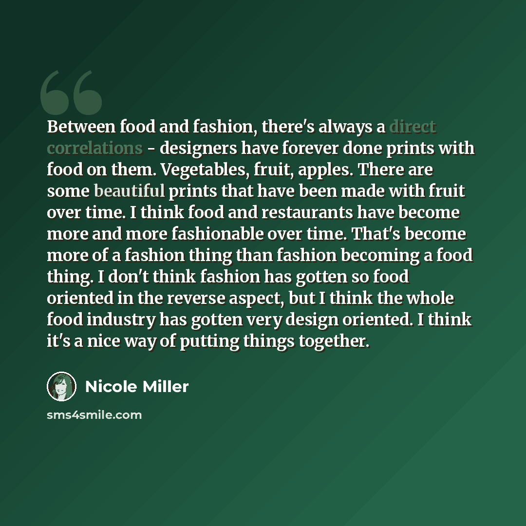 “Between food and fashion, there's always a direct correlations - designers have forever done prints with food on them. Vegetables, fruit, apples. There are some beautiful prints that have been made with fruit over time. I think food and restaurants have become more and more fashionable over time…” quote by Nicole Miller