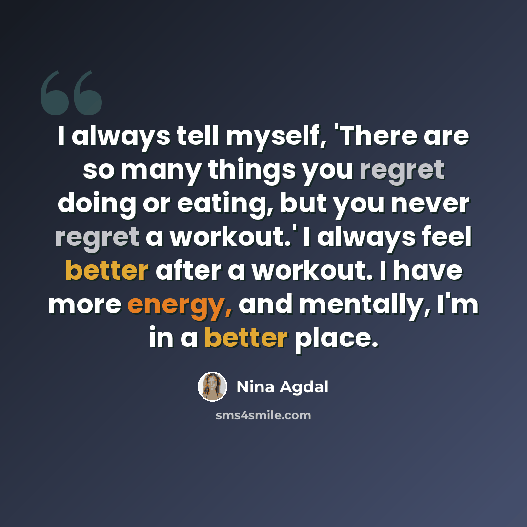 “I always tell myself, 'There are so many things you regret doing or eating, but you never regret a workout.' I always feel better after a workout. I have more energy, and mentally, I'm in a better place.” quote by Nina Agdal