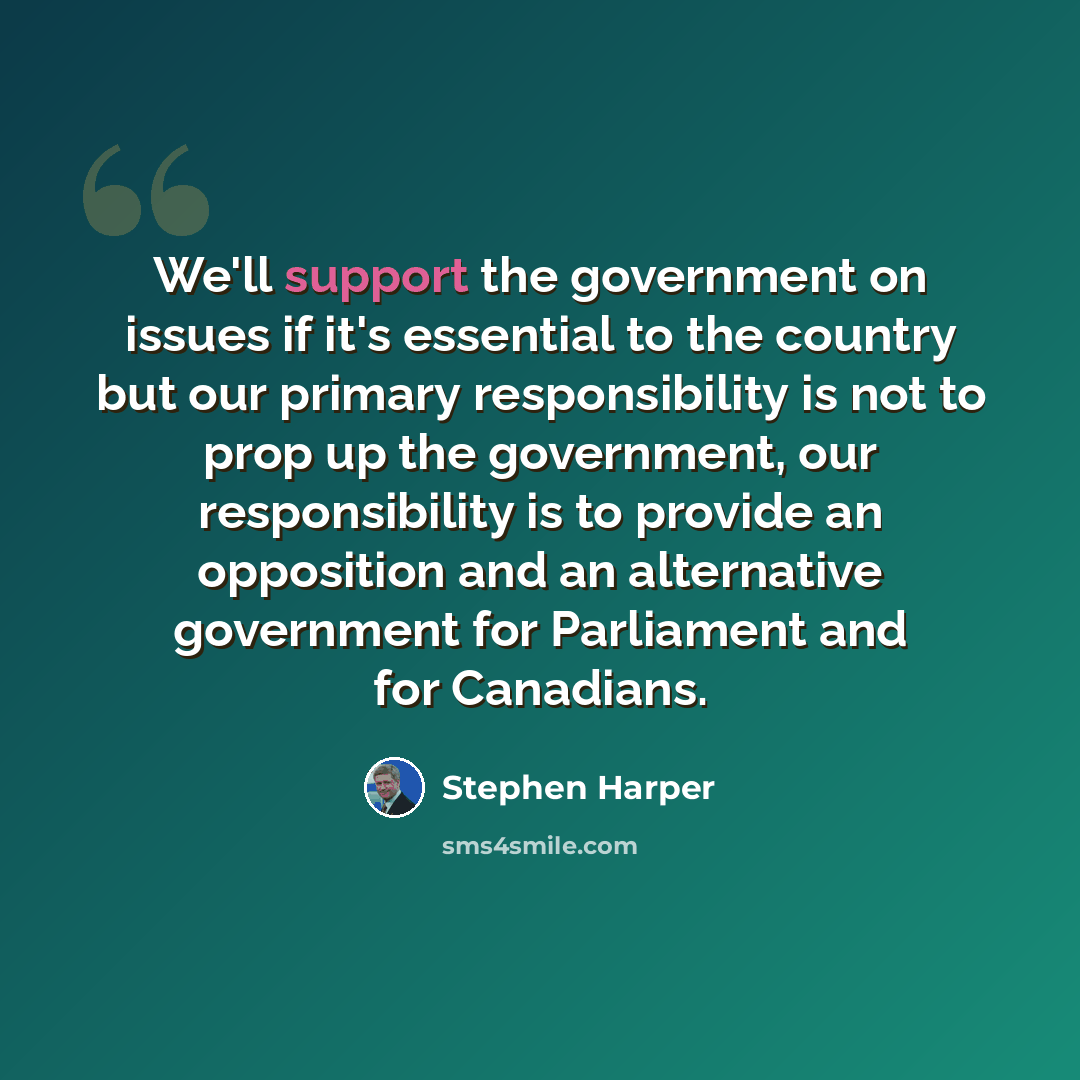 “We'll support the government on issues if it's essential to the country but our primary responsibility is not to prop up the government, our responsibility is to provide an opposition and an alternative government for Parliament and for Canadians.” quote by Stephen Harper