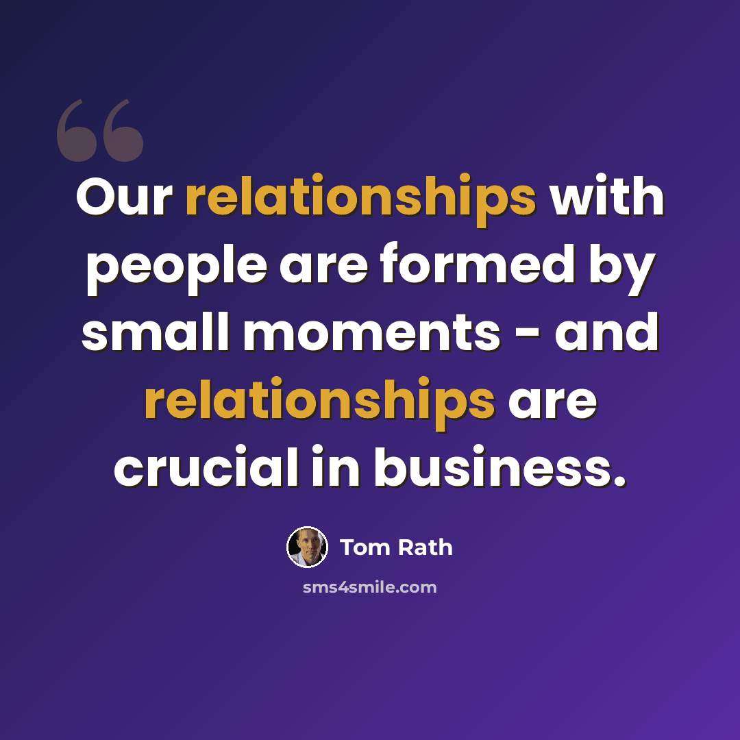 “Our relationships with people are formed by small moments - and relationships are crucial in business.” quote by Tom Rath
