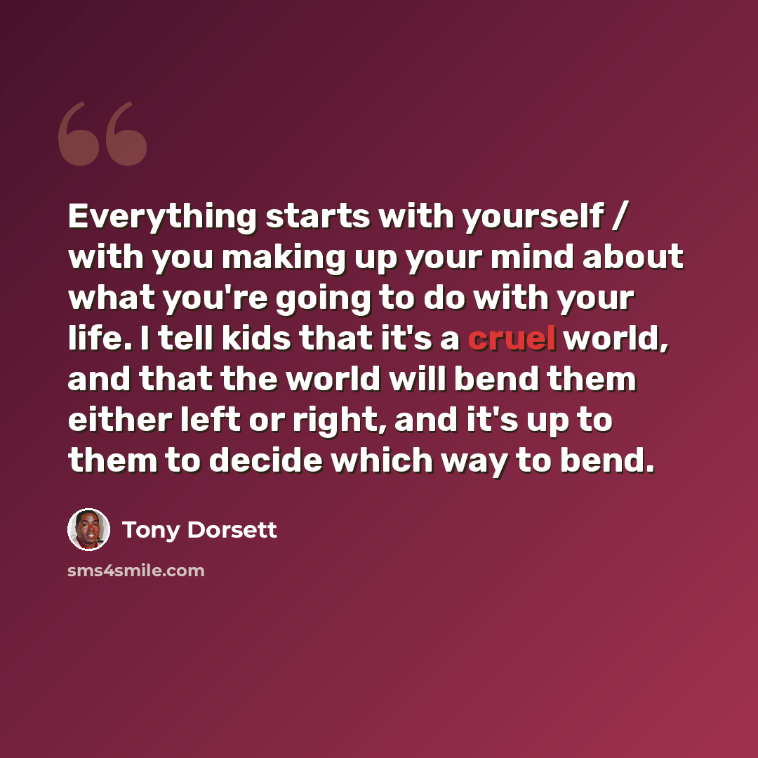“Everything starts with yourself / with you making up your mind about what you're going to do with your life. I tell kids that it's a cruel world, and that the world will bend them either left or right, and it's up to them to decide which way to bend.” quote by Tony Dorsett