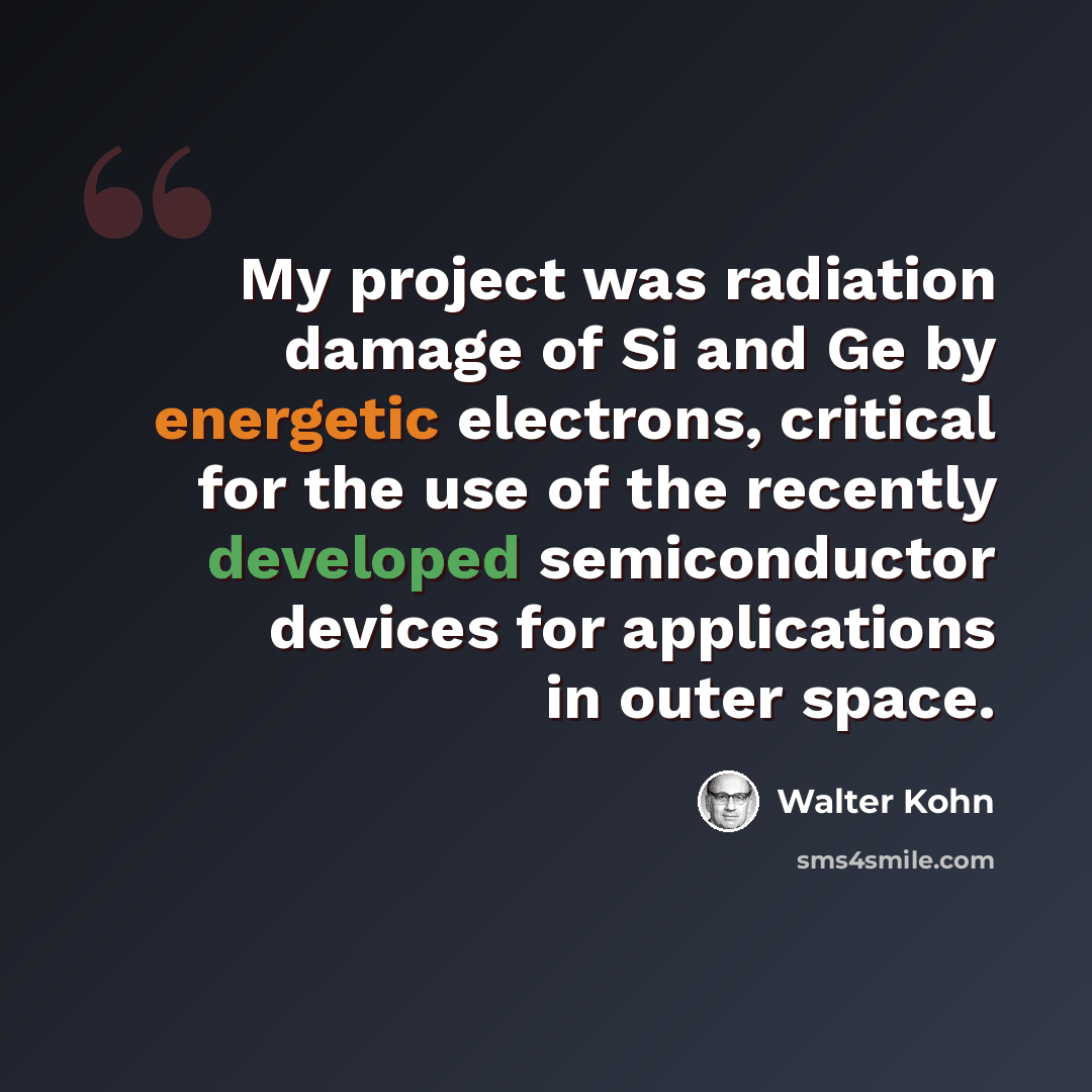“My project was radiation damage of Si and Ge by energetic electrons, critical for the use of the recently developed semiconductor devices for applications in outer space.” quote by Walter Kohn