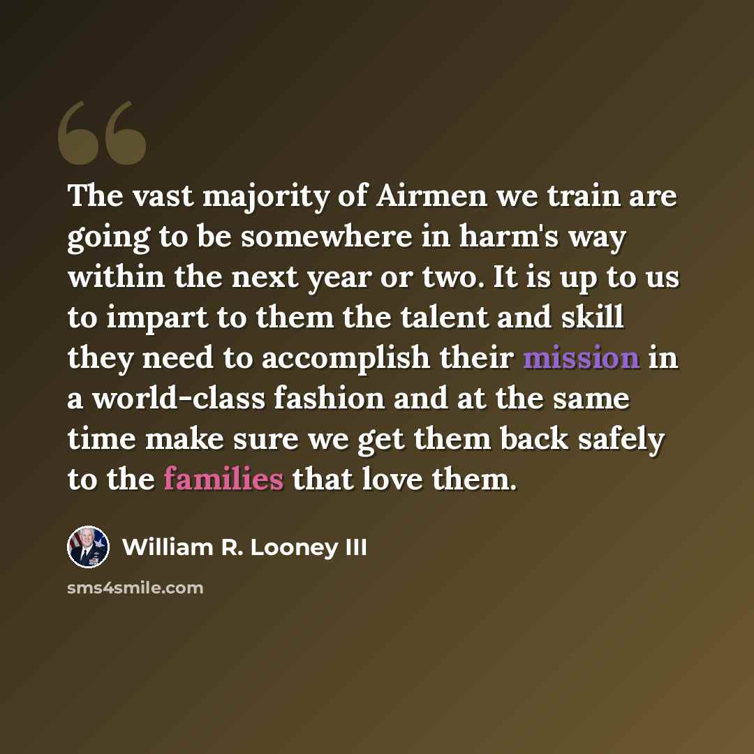 “The vast majority of Airmen we train are going to be somewhere in harm's way within the next year or two. It is up to us to impart to them the talent and skill they need to accomplish their mission in a world-class fashion and at the same time make sure we get them back safely to the families that…” quote by William R. Looney III