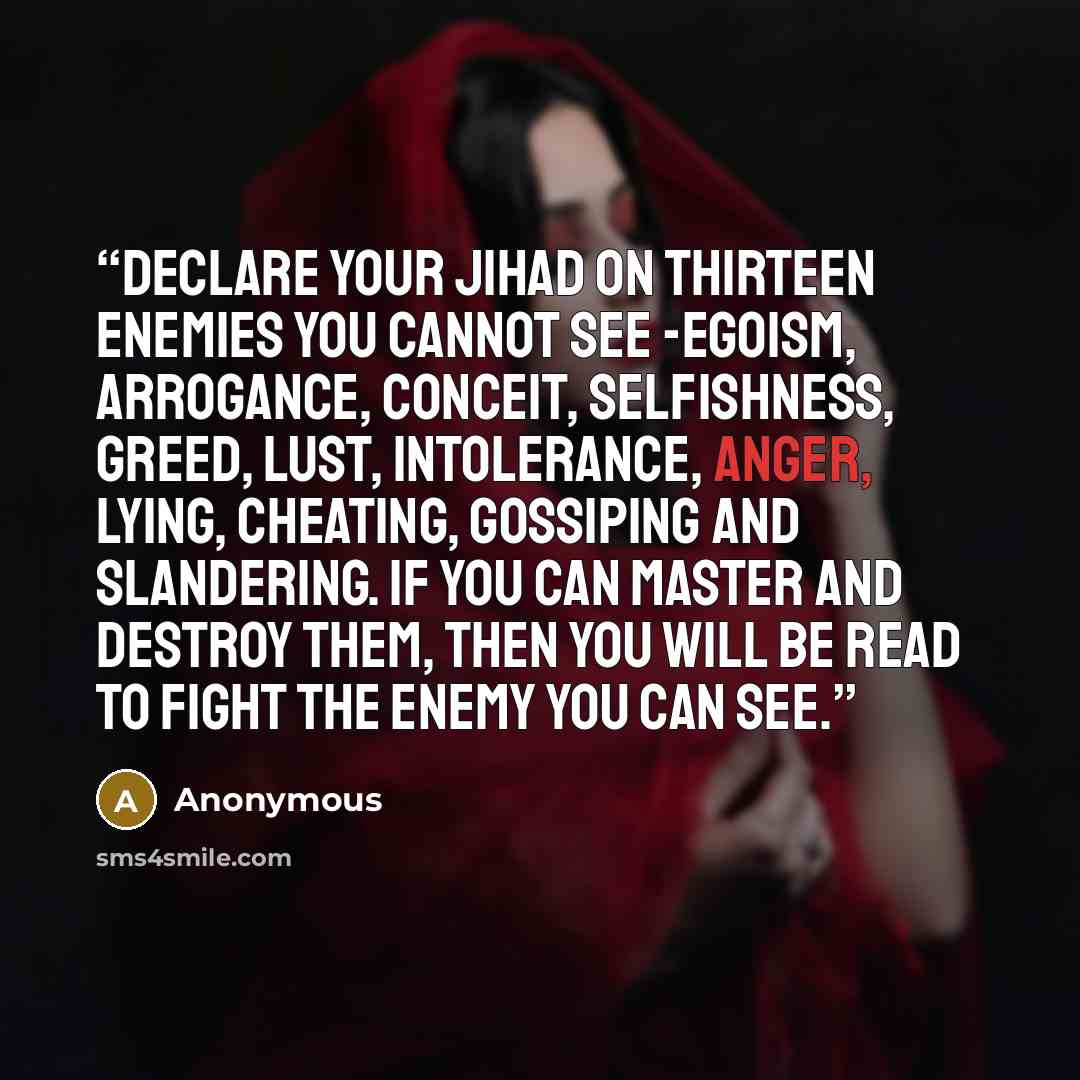 “Declare your jihad on thirteen enemies you cannot see -egoism, arrogance, conceit, selfishness, greed, lust, intolerance, anger, lying, cheating, gossiping and slandering. If you can master and destroy them, then you will be read to fight the enemy you can see.” quote by Anonymous