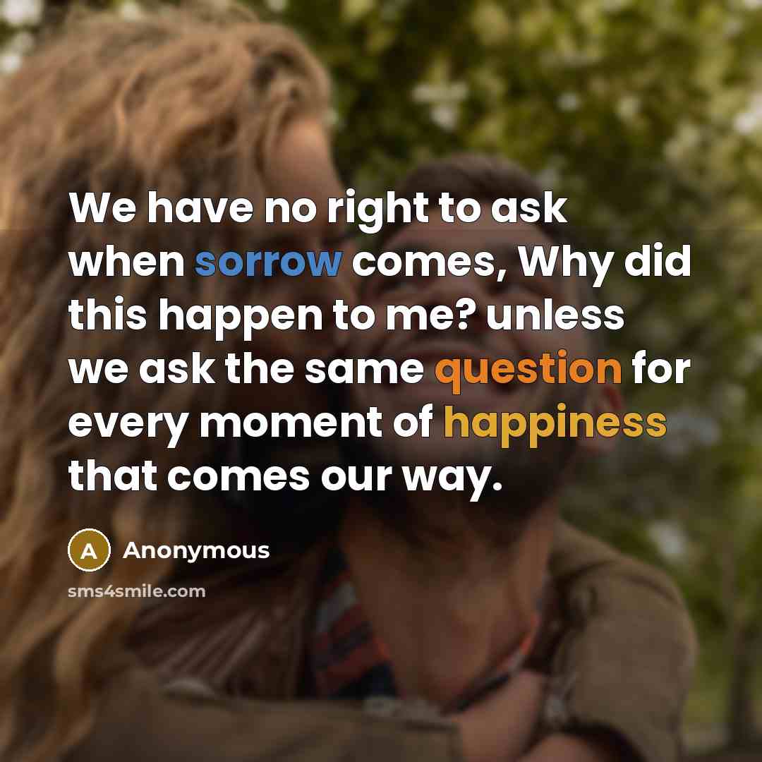 “We have no right to ask when sorrow comes, Why did this happen to me? unless we ask the same question for every moment of happiness that comes our way.” quote by Anonymous