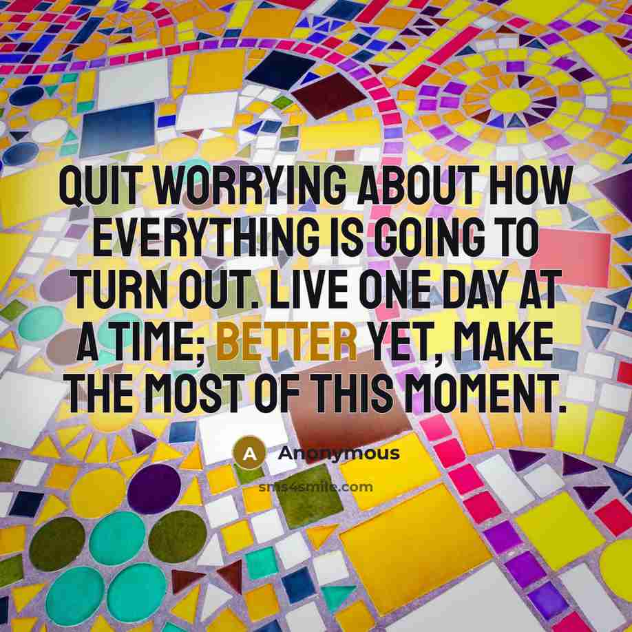 “Quit worrying about how everything is going to turn out. Live one day at a time; better yet, make the most of this moment.” quote by Anonymous