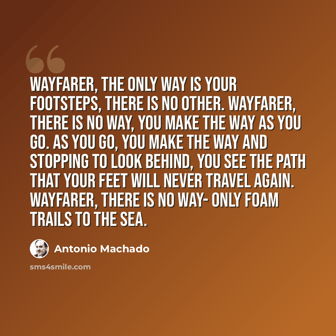 “Wayfarer, the only way is your footsteps, there is no other. Wayfarer, there is no way, you make the way as you go. As you go, you make the way and stopping to look behind, you see the path that your feet will never travel again. Wayfarer, there is no way- Only foam trails to the sea.” quote by Antonio Machado