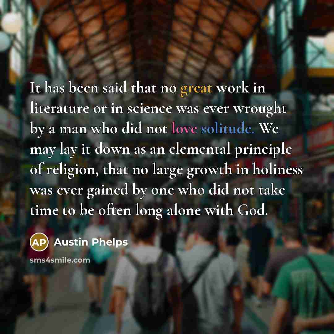 “It has been said that no great work in literature or in science was ever wrought by a man who did not love solitude. We may lay it down as an elemental principle of religion, that no large growth in holiness was ever gained by one who did not take time to be often long alone with God.” quote by Austin Phelps