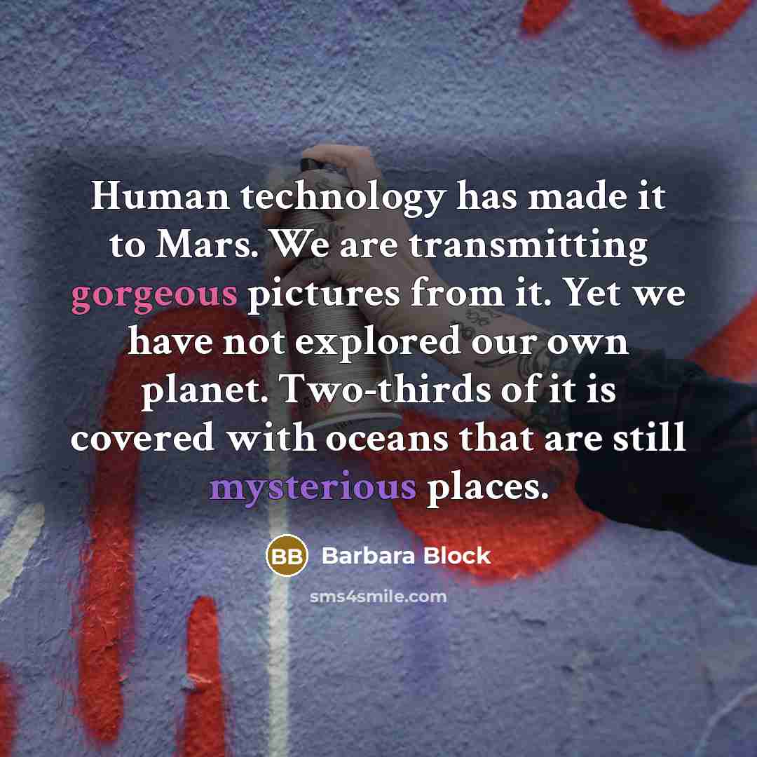 “Human technology has made it to Mars. We are transmitting gorgeous pictures from it. Yet we have not explored our own planet. Two-thirds of it is covered with oceans that are still mysterious places.” quote by Barbara Block