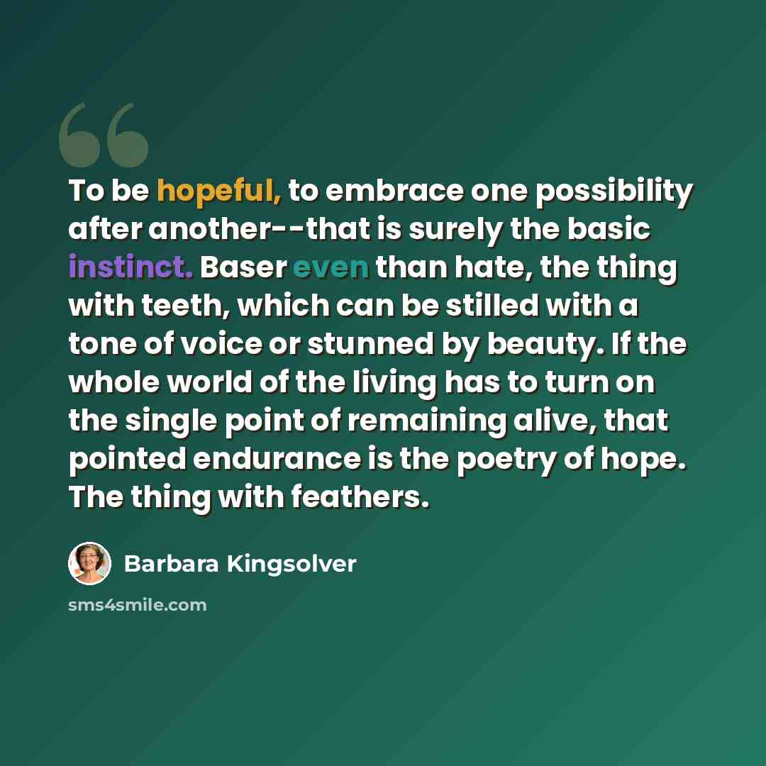 “To be hopeful, to embrace one possibility after another--that is surely the basic instinct. Baser even than hate, the thing with teeth, which can be stilled with a tone of voice or stunned by beauty. If the whole world of the living has to turn on the single point of remaining alive, that pointed…” quote by Barbara Kingsolver