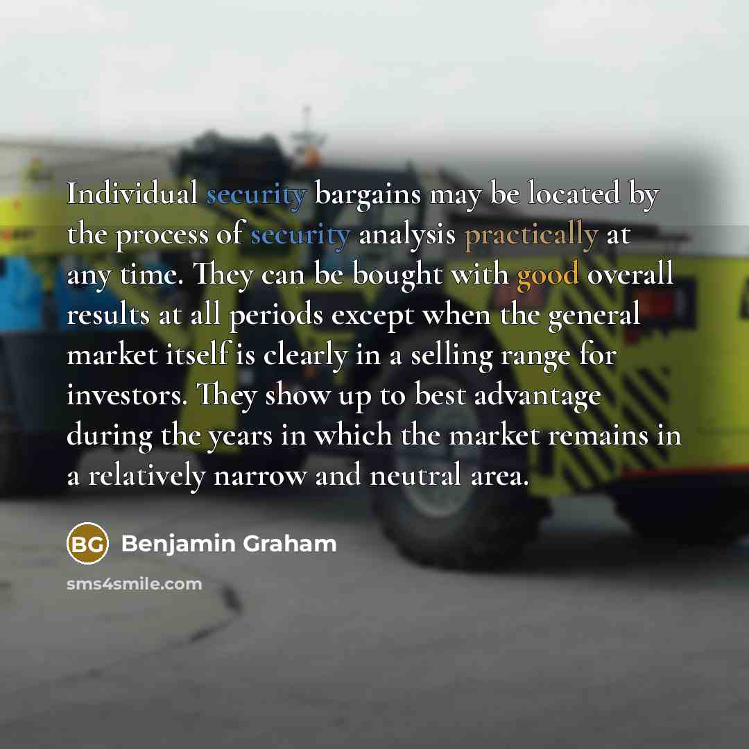 “Individual security bargains may be located by the process of security analysis practically at any time. They can be bought with good overall results at all periods except when the general market itself is clearly in a selling range for investors. They show up to best advantage during the years in…” quote by Benjamin Graham