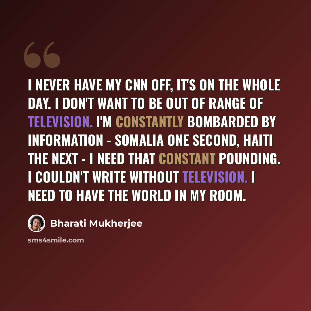 “I never have my CNN off, it's on the whole day. I don't want to be out of range of television. I'm constantly bombarded by information - Somalia one second, Haiti the next - I need that constant pounding. I couldn't write without television. I need to have the world in my room.” quote by Bharati Mukherjee
