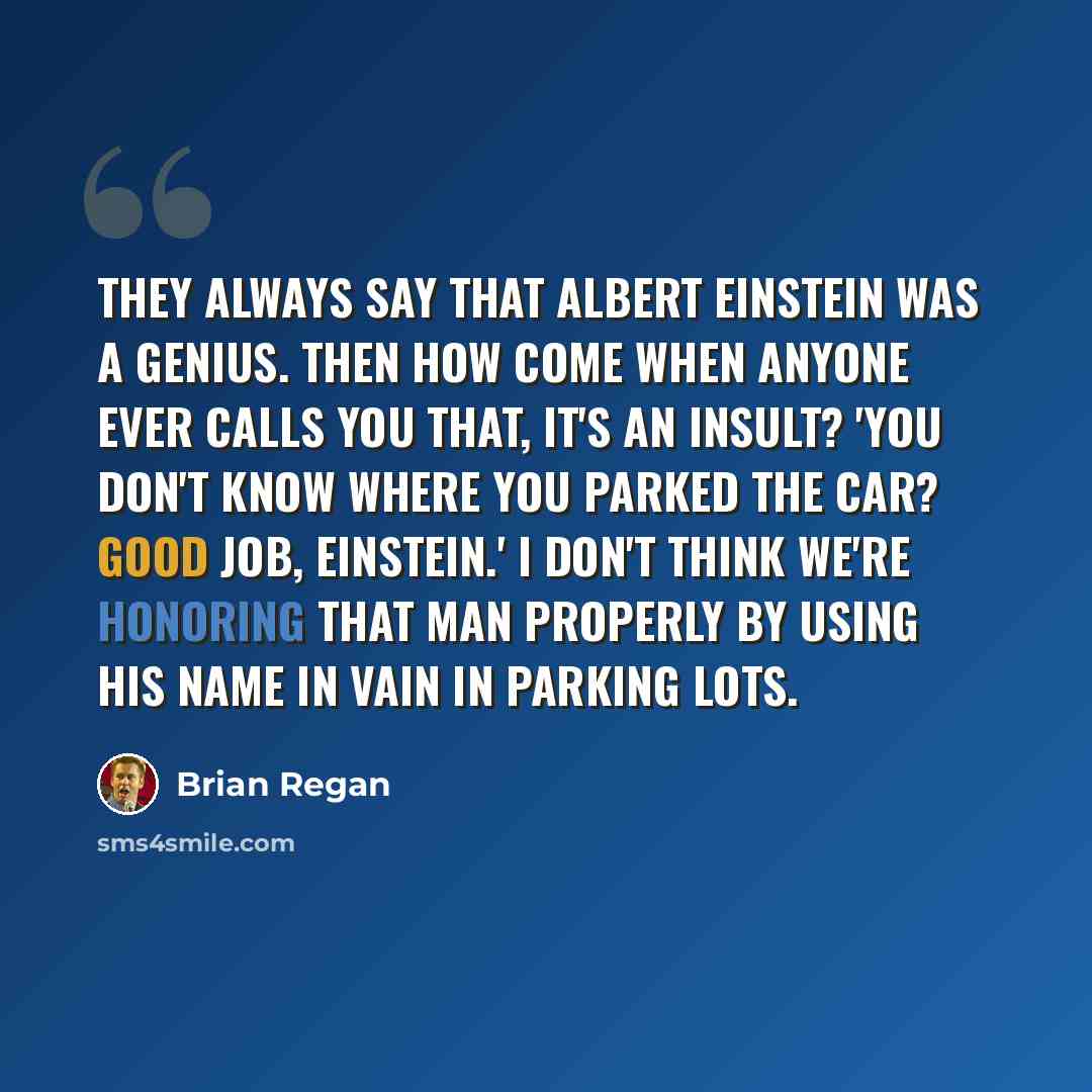 “They always say that Albert Einstein was a genius. Then how come when anyone ever calls you that, it's an insult? 'You don't know where you parked the car? Good job, Einstein.' I don't think we're honoring that man properly by using his name in vain in parking lots.” quote by Brian Regan