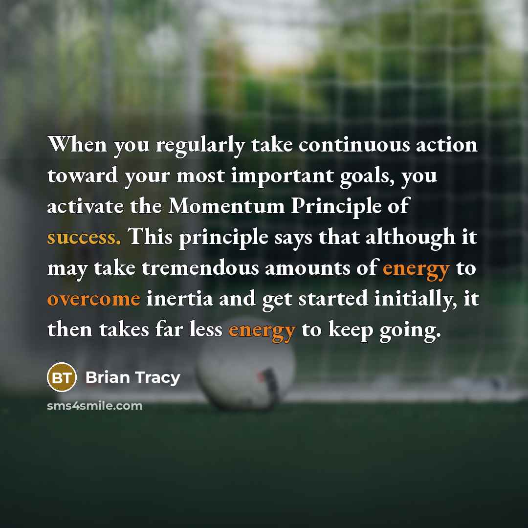 “When you regularly take continuous action toward your most important goals, you activate the Momentum Principle of success. This principle says that although it may take tremendous amounts of energy to overcome inertia and get started initially, it then takes far less energy to keep going.” quote by Brian Tracy