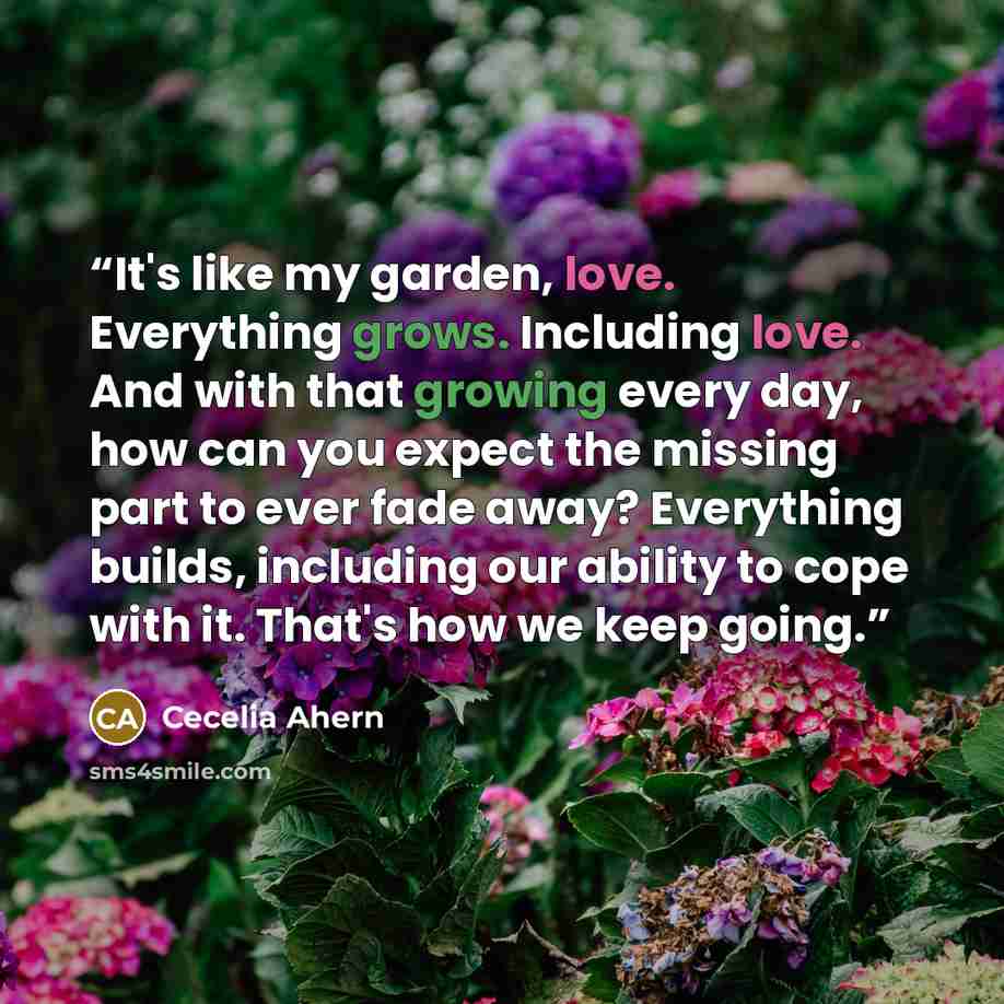 “It's like my garden, love. Everything grows. Including love. And with that growing every day, how can you expect the missing part to ever fade away? Everything builds, including our ability to cope with it. That's how we keep going.” quote by Cecelia Ahern
