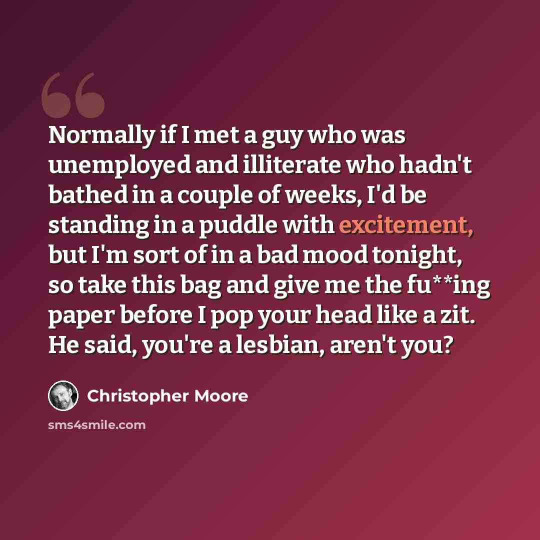 “Normally if I met a guy who was unemployed and illiterate who hadn't bathed in a couple of weeks, I'd be standing in a puddle with excitement, but I'm sort of in a bad mood tonight, so take this bag and give me the fu**ing paper before I pop your head like a zit. He said, you're a lesbian, aren't…” quote by Christopher Moore