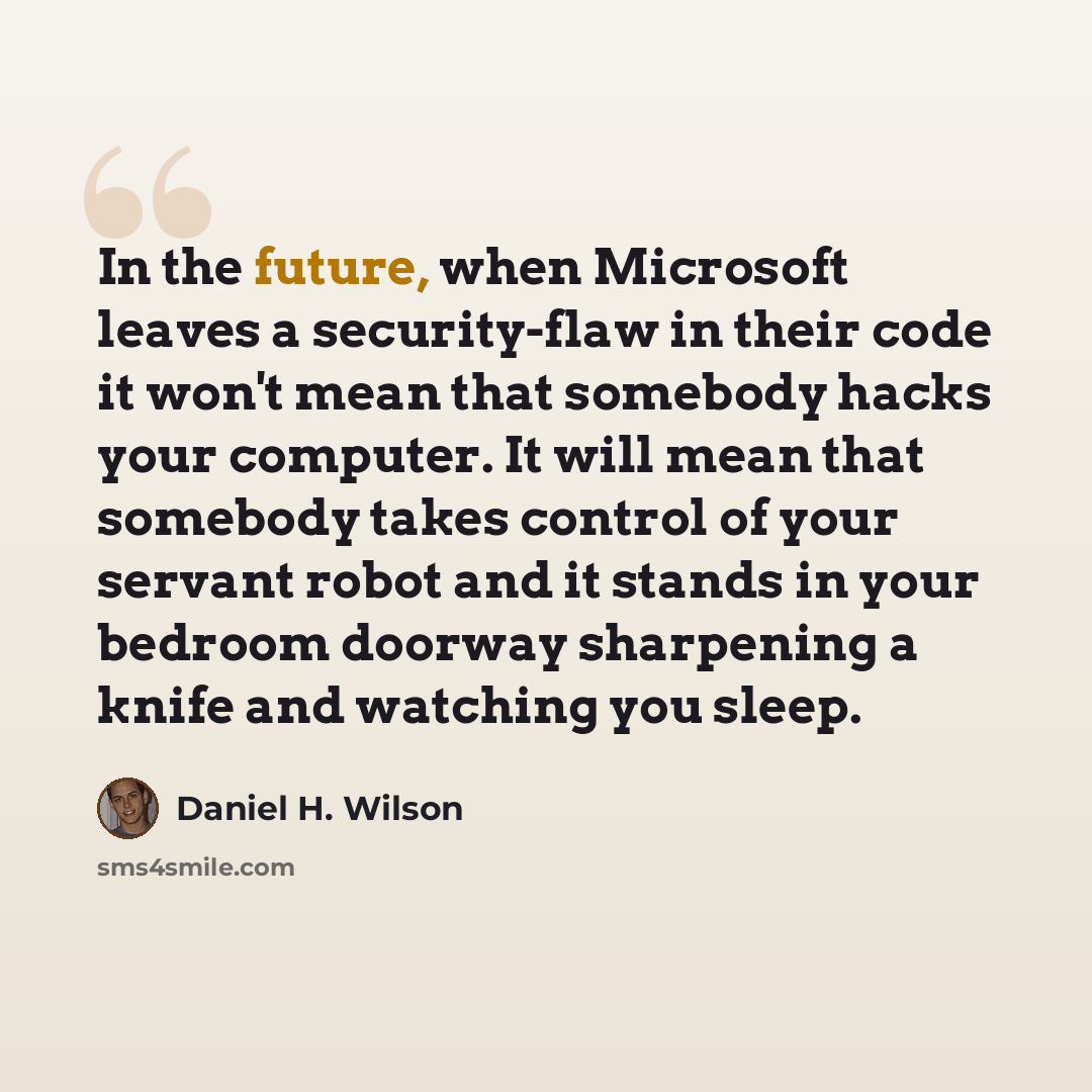 “In the future, when Microsoft leaves a security-flaw in their code it won't mean that somebody hacks your computer. It will mean that somebody takes control of your servant robot and it stands in your bedroom doorway sharpening a knife and watching you sleep.” quote by Daniel H. Wilson