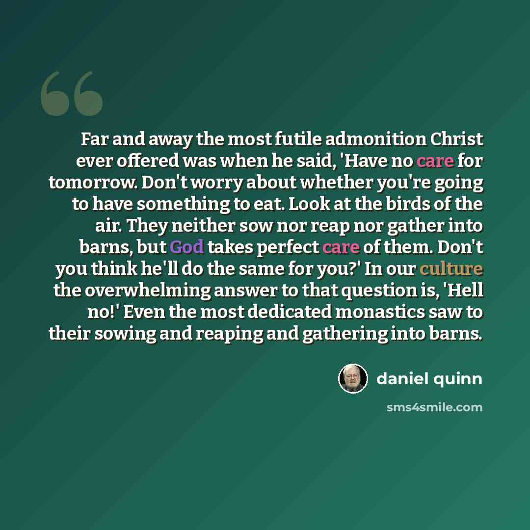 “Far and away the most futile admonition Christ ever offered was when he said, 'Have no care for tomorrow. Don't worry about whether you're going to have something to eat. Look at the birds of the air. They neither sow nor reap nor gather into barns, but God takes perfect care of them. Don't you…” quote by Daniel Quinn