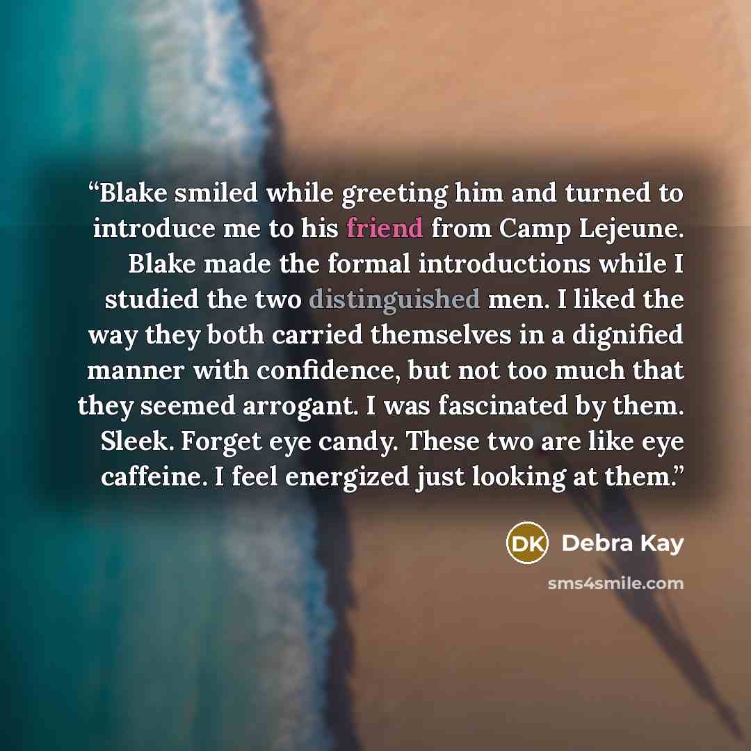 “Blake smiled while greeting him and turned to introduce me to his friend from Camp Lejeune. Blake made the formal introductions while I studied the two distinguished men. I liked the way they both carried themselves in a dignified manner with confidence, but not too much that they seemed arrogant…” quote by Debra Kay