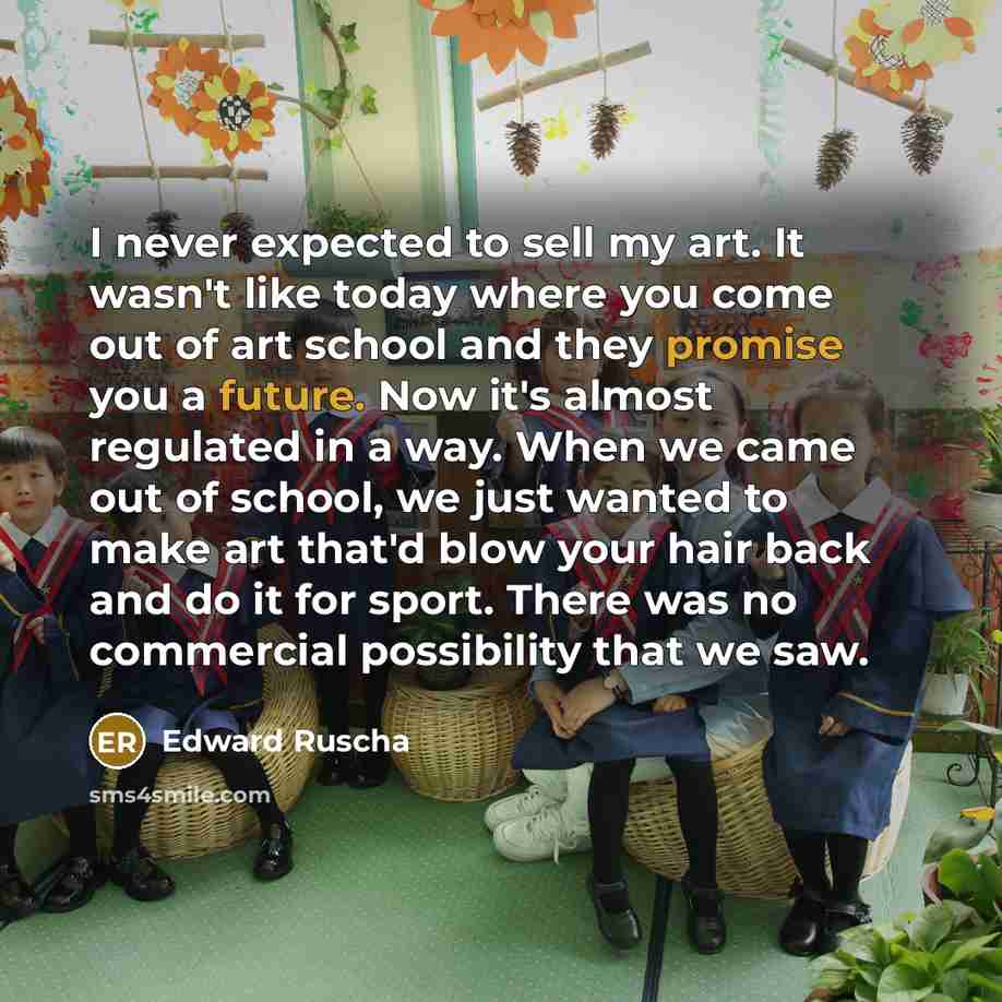 “I never expected to sell my art. It wasn't like today where you come out of art school and they promise you a future. Now it's almost regulated in a way. When we came out of school, we just wanted to make art that'd blow your hair back and do it for sport. There was no commercial possibility that…” quote by Edward Ruscha