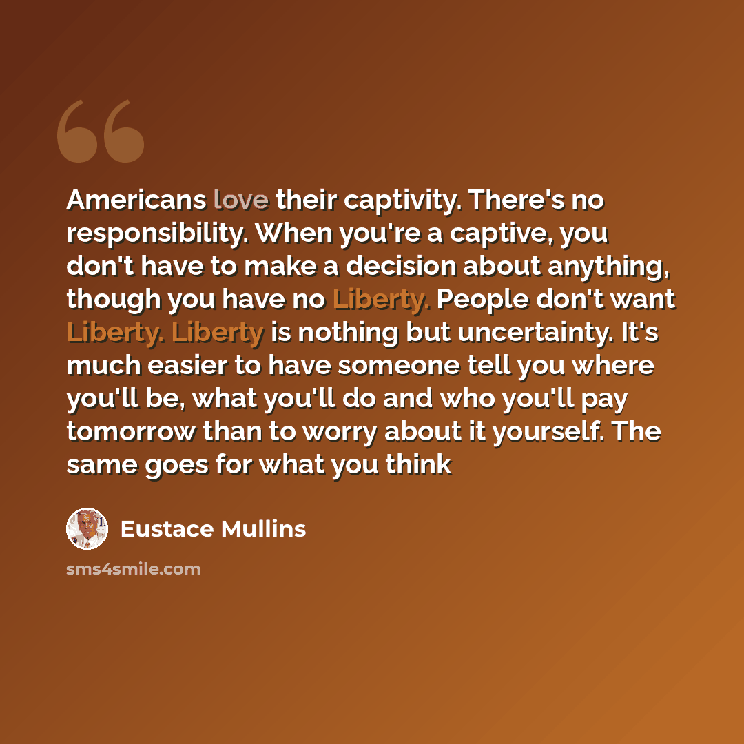 “Americans love their captivity. There's no responsibility. When you're a captive, you don't have to make a decision about anything, though you have no Liberty. People don't want Liberty. Liberty is nothing but uncertainty. It's much easier to have someone tell you where you'll be, what you'll do…” quote by Eustace Mullins