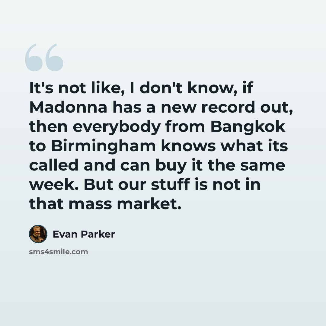 “It's not like, I don't know, if Madonna has a new record out, then everybody from Bangkok to Birmingham knows what its called and can buy it the same week. But our stuff is not in that mass market.” quote by Evan Parker