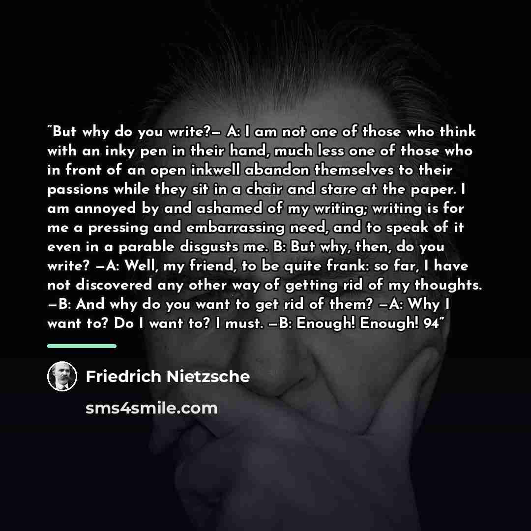 “But why do you write?— A: I am not one of those who think with an inky pen in their hand, much less one of those who in front of an open inkwell abandon themselves to their passions while they sit in a chair and stare at the paper. I am annoyed by and ashamed of my writing; writing is for me a…” quote by Friedrich Nietzsche