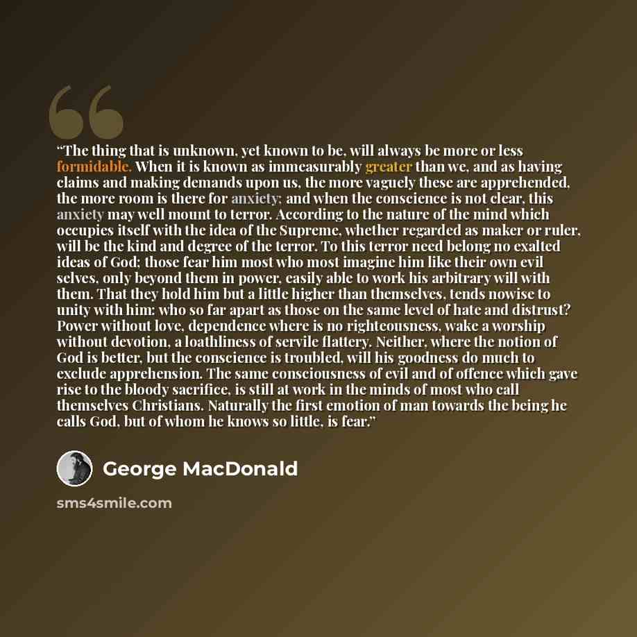 “The thing that is unknown, yet known to be, will always be more or less formidable. When it is known as immeasurably greater than we, and as having claims and making demands upon us, the more vaguely these are apprehended, the more room is there for anxiety; and when the conscience is not clear…” quote by George MacDonald