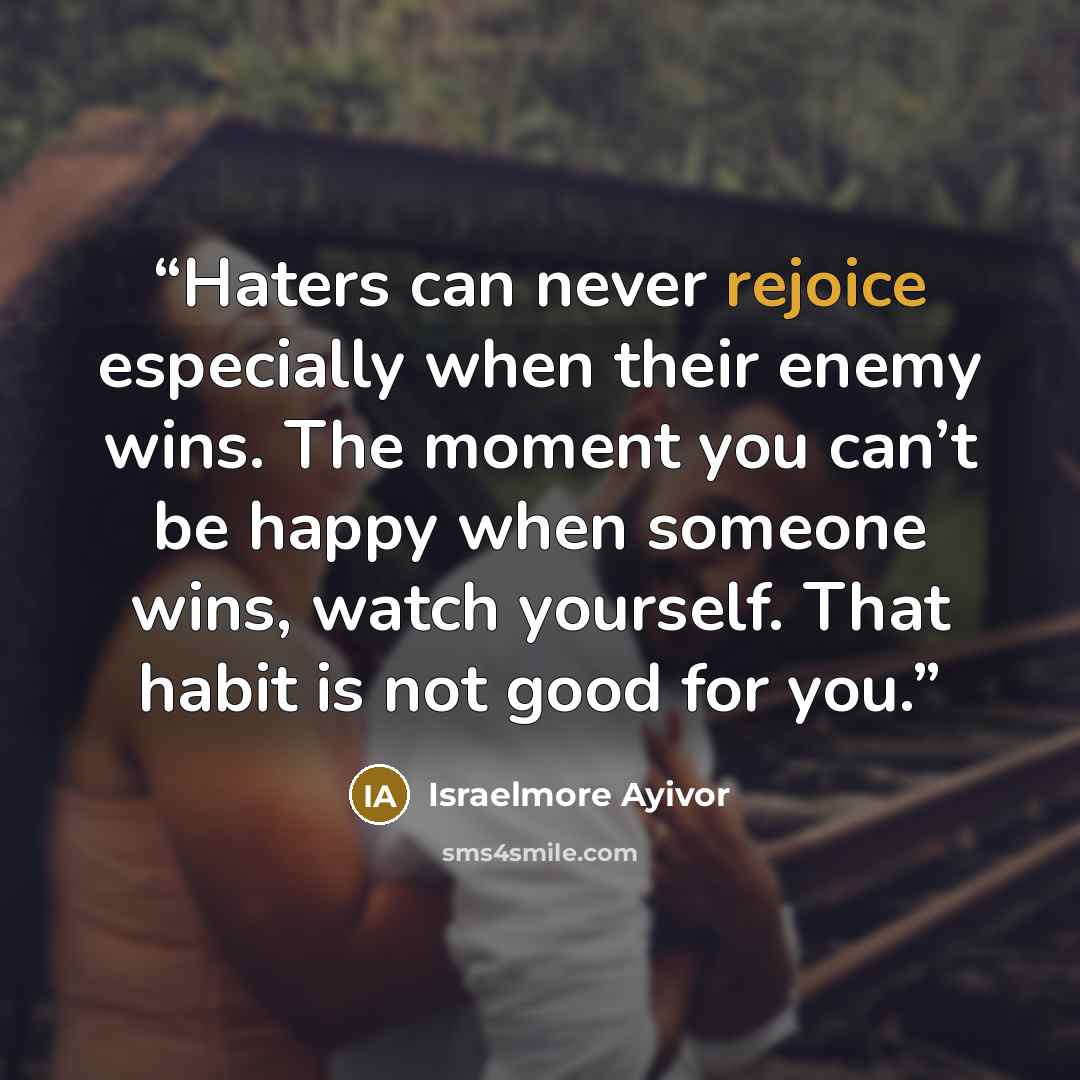 “Haters can never rejoice especially when their enemy wins. The moment you can’t be happy when someone wins, watch yourself. That habit is not good for you.” quote by Israelmore Ayivor