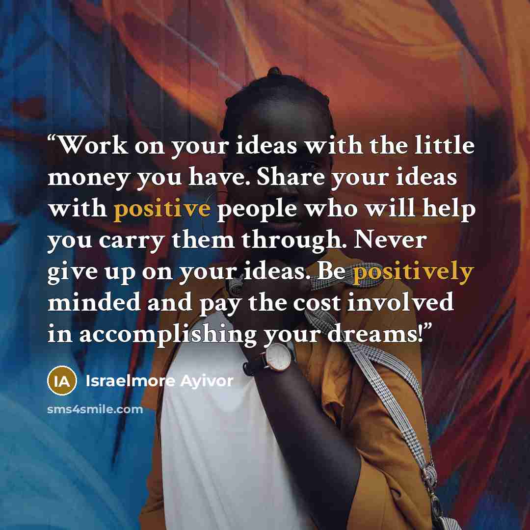 “Work on your ideas with the little money you have. Share your ideas with positive people who will help you carry them through. Never give up on your ideas. Be positively minded and pay the cost involved in accomplishing your dreams!” quote by Israelmore Ayivor