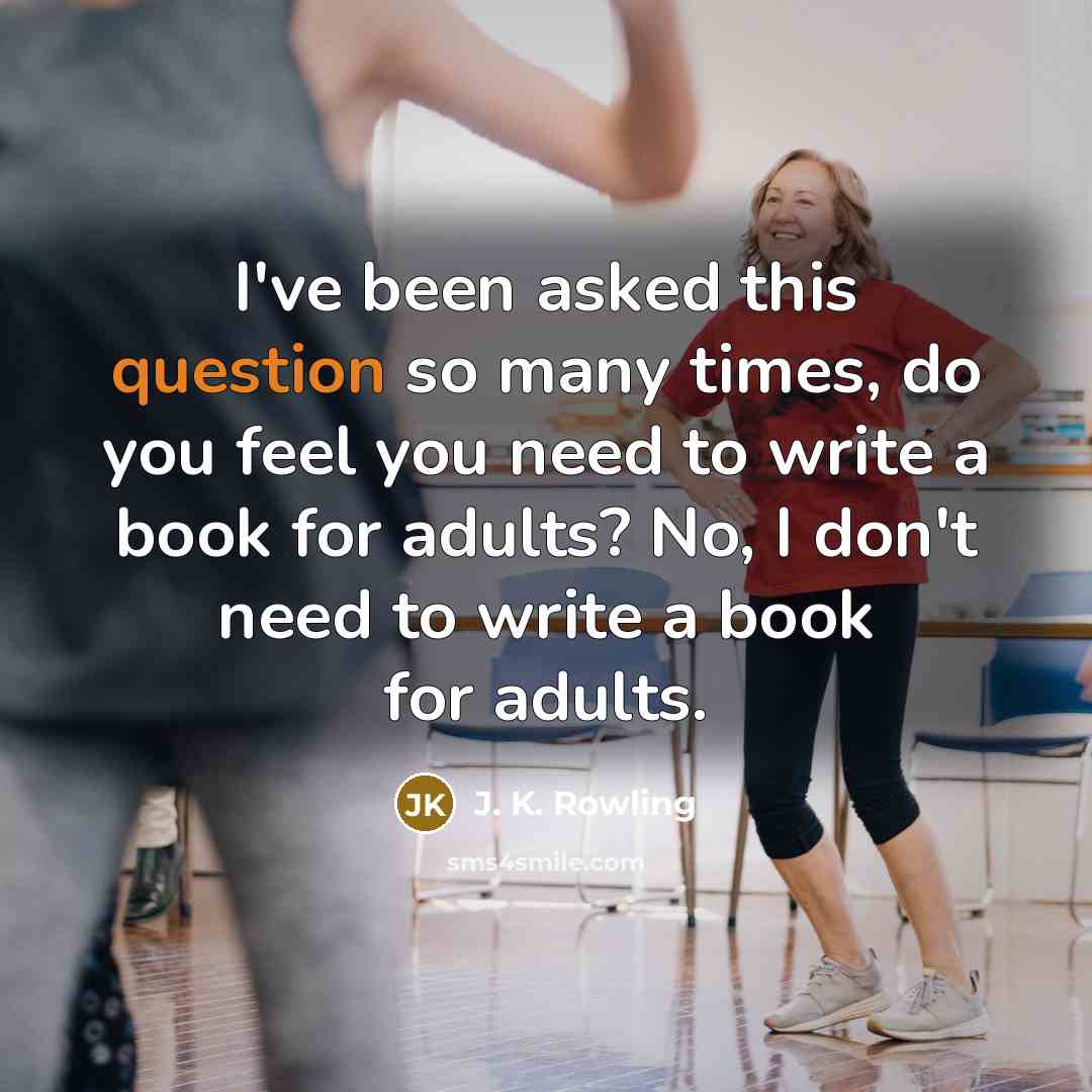 “I've been asked this question so many times, do you feel you need to write a book for adults? No, I don't need to write a book for adults.” quote by J. K. Rowling