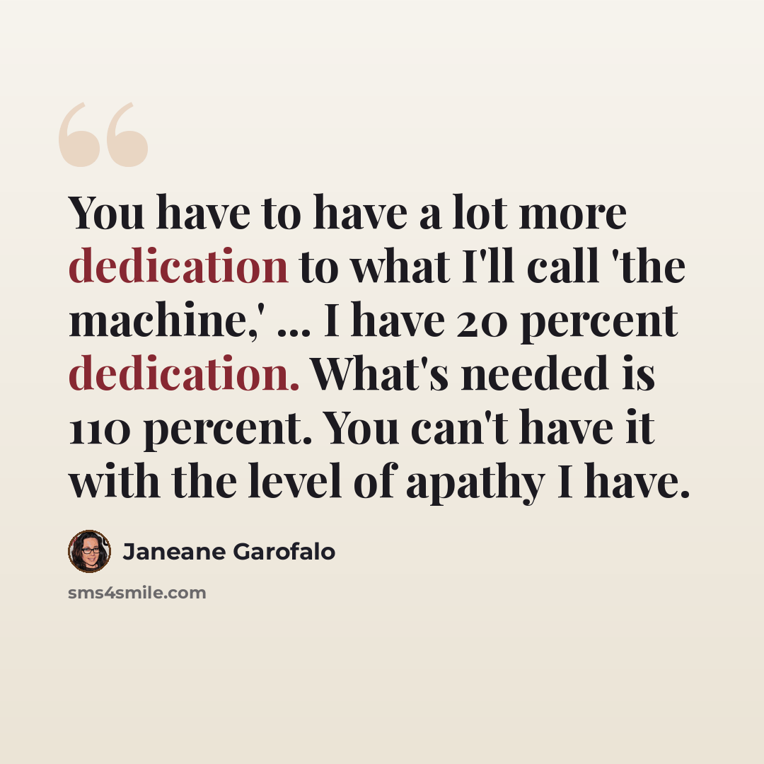 “You have to have a lot more dedication to what I'll call 'the machine,' ... I have 20 percent dedication. What's needed is 110 percent. You can't have it with the level of apathy I have.” quote by Janeane Garofalo