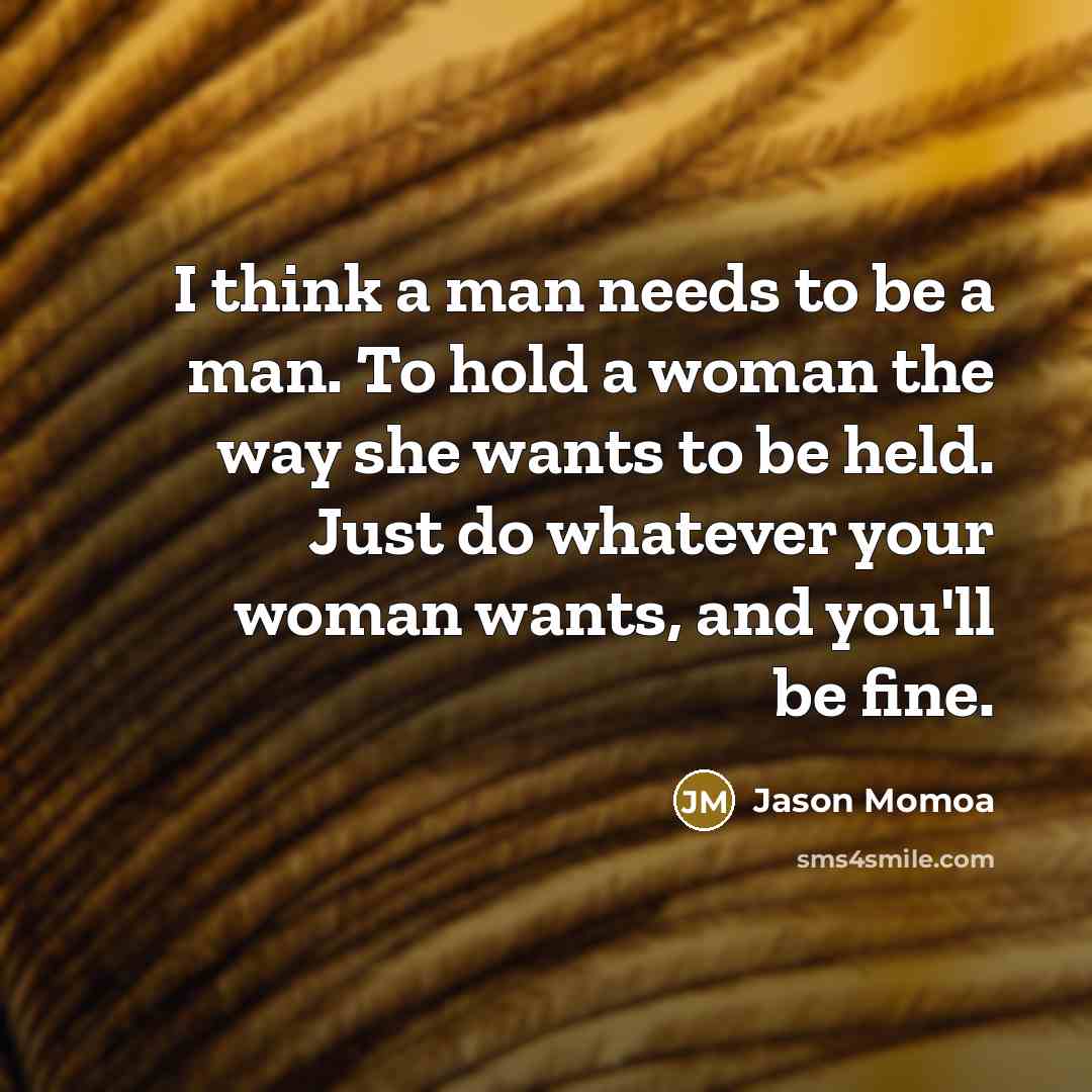 “I think a man needs to be a man. To hold a woman the way she wants to be held. Just do whatever your woman wants, and you'll be fine.” quote by Jason Momoa