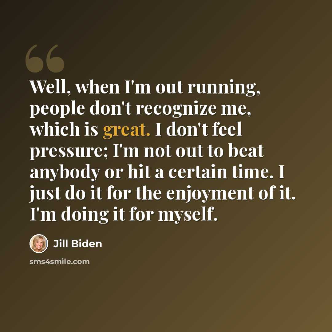 “Well, when I'm out running, people don't recognize me, which is great. I don't feel pressure; I'm not out to beat anybody or hit a certain time. I just do it for the enjoyment of it. I'm doing it for myself.” quote by Jill Biden